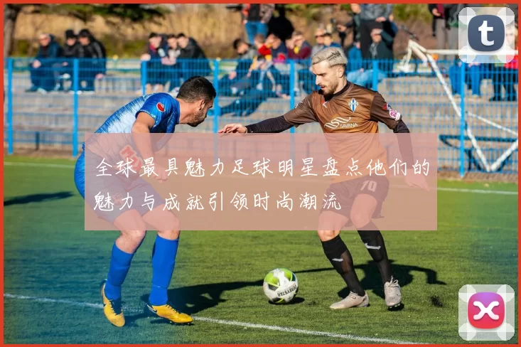 全球最具魅力足球明星盘点他们的魅力与成就引领时尚潮流