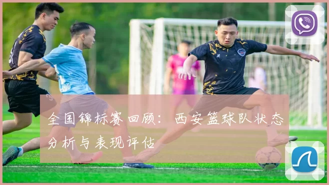 全国锦标赛回顾：西安篮球队状态分析与表现评估