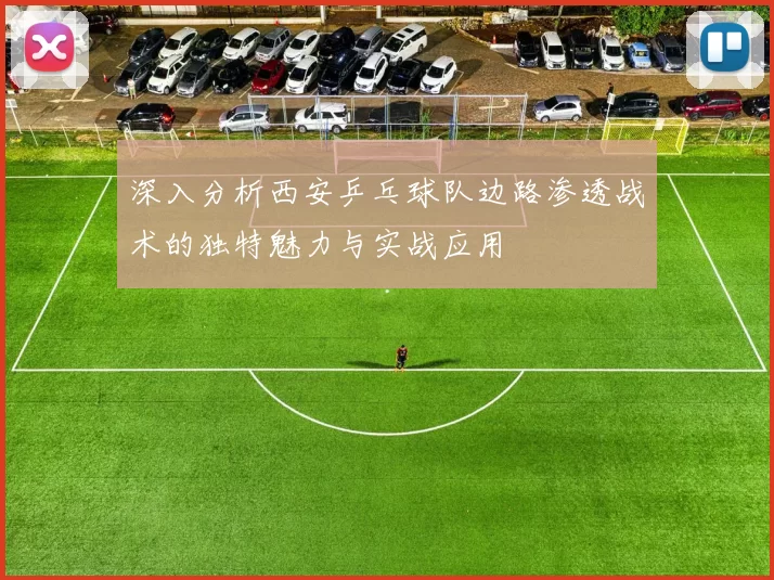 深入分析西安乒乓球队边路渗透战术的独特魅力与实战应用