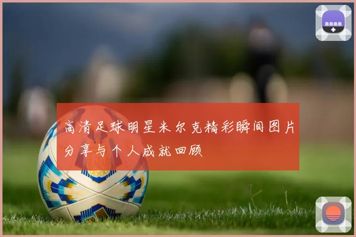 高清足球明星米尔克精彩瞬间图片分享与个人成就回顾