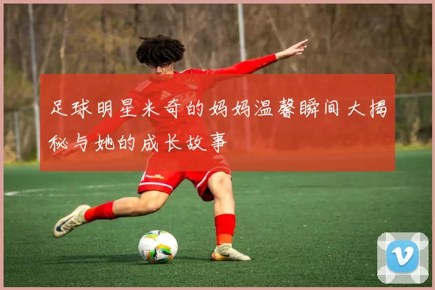 足球明星米奇的妈妈温馨瞬间大揭秘与她的成长故事