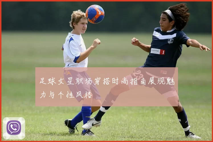 足球女星职场穿搭时尚指南展现魅力与个性风格
