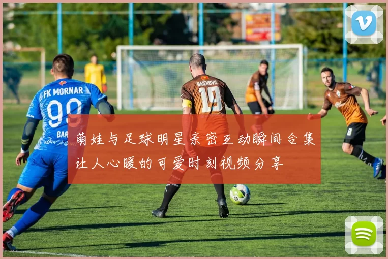 萌娃与足球明星亲密互动瞬间合集让人心暖的可爱时刻视频分享