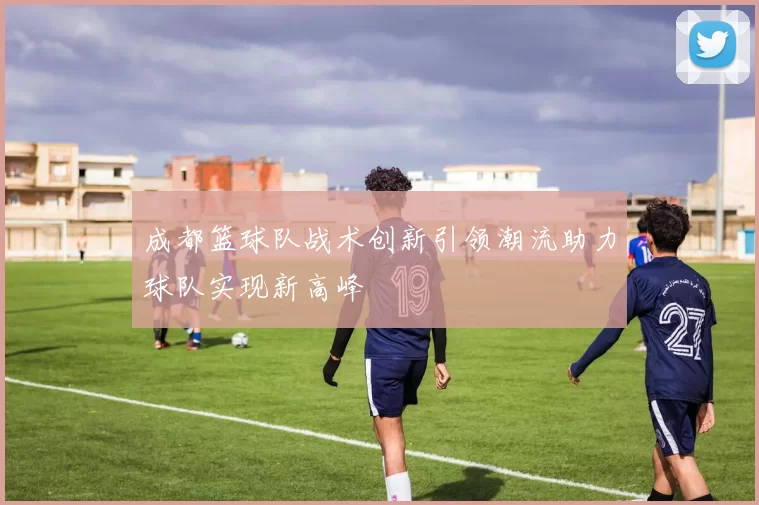 成都篮球队战术创新引领潮流助力球队实现新高峰