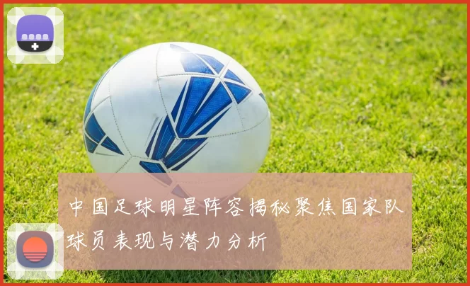 中国足球明星阵容揭秘聚焦国家队球员表现与潜力分析