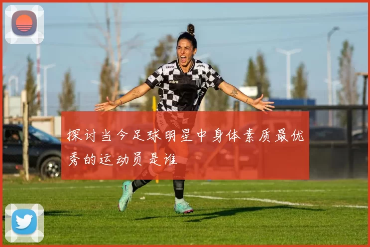 探讨当今足球明星中身体素质最优秀的运动员是谁