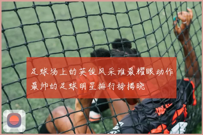 足球场上的英俊风采谁最耀眼动作最帅的足球明星排行榜揭晓