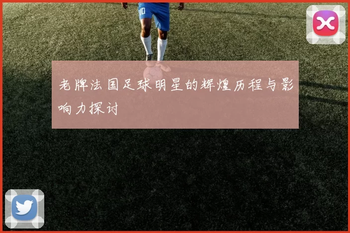 老牌法国足球明星的辉煌历程与影响力探讨
