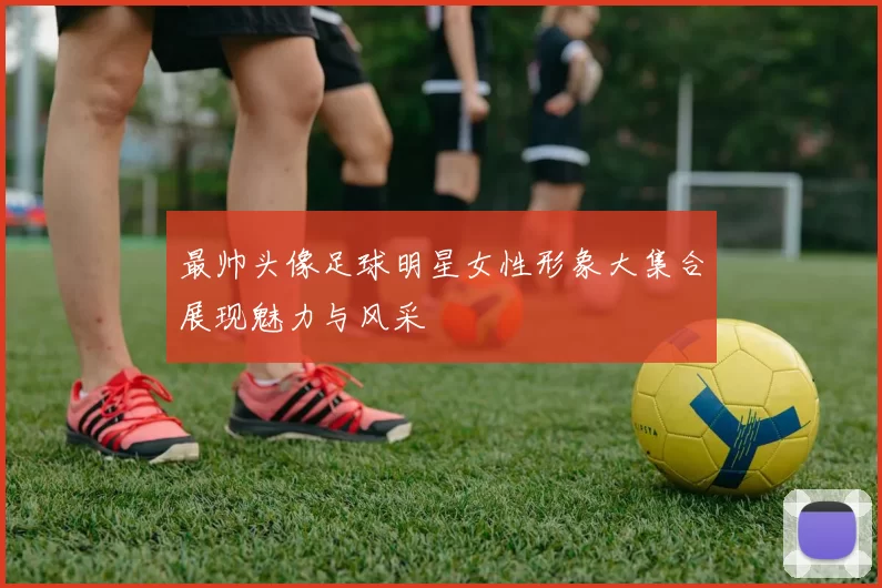 最帅头像足球明星女性形象大集合展现魅力与风采