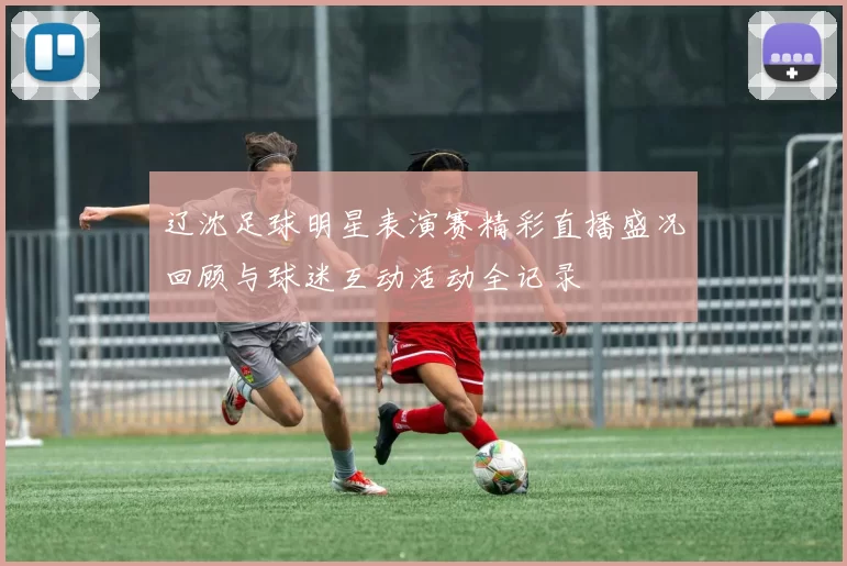 辽沈足球明星表演赛精彩直播盛况回顾与球迷互动活动全记录
