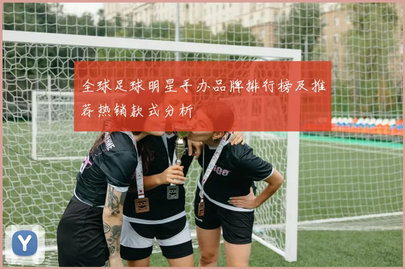 全球足球明星手办品牌排行榜及推荐热销款式分析